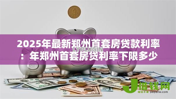 2025年最新郑州首套房贷款利率：年郑州首套房贷利率下限多少