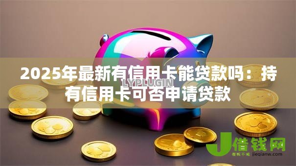 2025年最新有信用卡能贷款吗：持有信用卡可否申请贷款