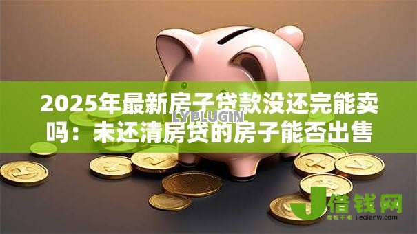 2025年最新房子贷款没还完能卖吗:未还清房贷的房子能否出售 2025年最新房子贷款没还完能卖吗:未还清房贷的房子能否出售