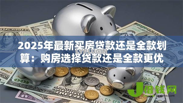 2025年最新买房贷款还是全款划算：购房选择贷款还是全款更优