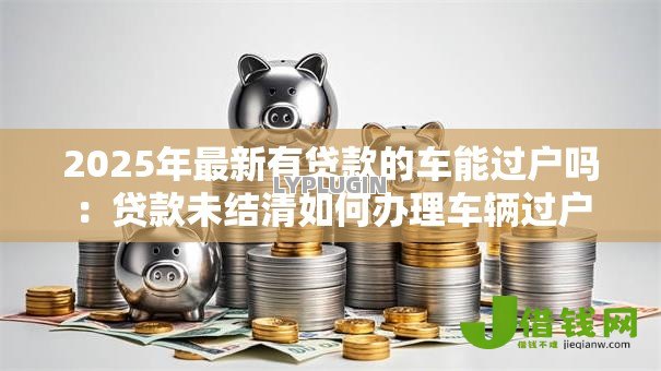 2025年最新有贷款的车能过户吗:贷款未结清如何办理车辆过户 2025年最新有贷款的车能过户吗:贷款未结清如何办理车辆过户