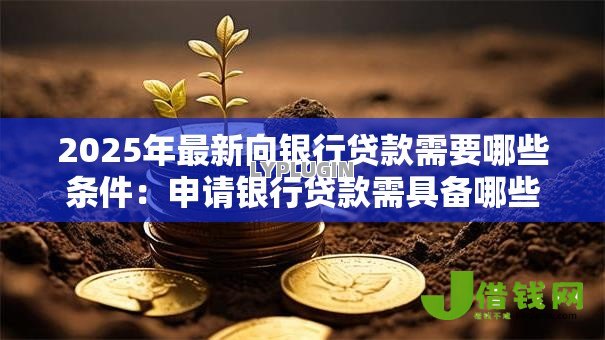 2025年最新向银行贷款需要哪些条件:申请银行贷款需具备哪些资质 2025年最新向银行贷款需要哪些条件:申请银行贷款需具备哪些资质