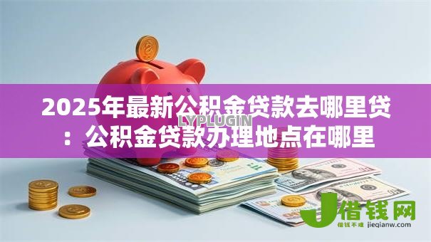 2025年最新公积金贷款去哪里贷:公积金贷款办理地点在哪里 2025年最新公积金贷款去哪里贷:公积金贷款办理地点在哪里