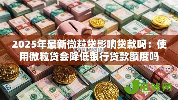 2025年最新微粒贷影响贷款吗：使用微粒贷会降低银行贷款额度吗