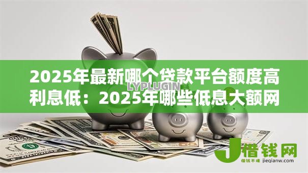 2025年最新哪个贷款平台额度高利息低:2025年哪些低息大额网贷靠谱 2025年最新哪个贷款平台额度高利息低:2025年哪些低息大额网贷靠谱