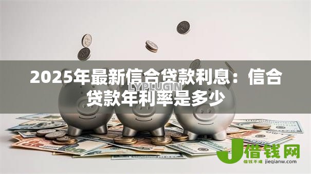 2025年最新信合贷款利息:信合贷款年利率是多少 2025年最新信合贷款利息:信合贷款年利率是多少