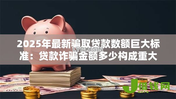 2025年最新骗取贷款数额巨大标准:贷款诈骗金额多少构成重大案件 2025年最新骗取贷款数额巨大标准:贷款诈骗金额多少构成重大案件