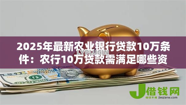 2025年最新农业银行贷款10万条件：农行10万贷款需满足哪些资质