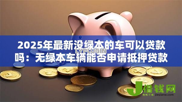 2025年最新没绿本的车可以贷款吗:无绿本车辆能否申请抵押贷款? 2025年最新没绿本的车可以贷款吗:无绿本车辆能否申请抵押贷款?