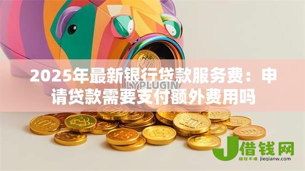 2025年最新银行贷款服务费:申请贷款需要支付额外费用吗 2025年最新银行贷款服务费:申请贷款需要支付额外费用吗