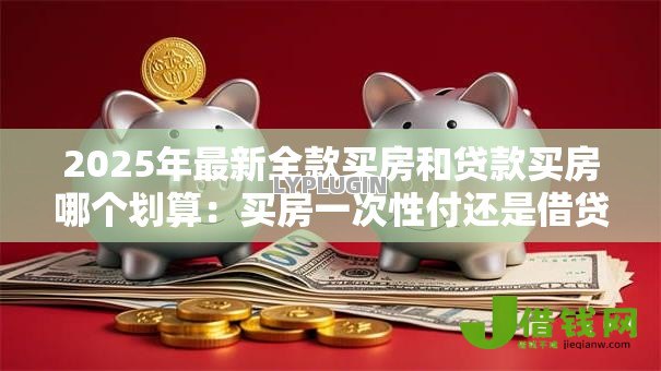 2025年最新全款买房和贷款买房哪个划算:买房一次性付还是借贷更划算 2025年最新全款买房和贷款买房哪个划算:买房一次性付还是借贷更划算