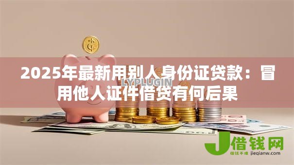 2025年最新用别人身份证贷款:冒用他人证件借贷有何后果 2025年最新用别人身份证贷款:冒用他人证件借贷有何后果