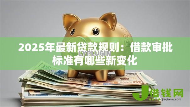 2025年最新贷款规则：借款审批标准有哪些新变化