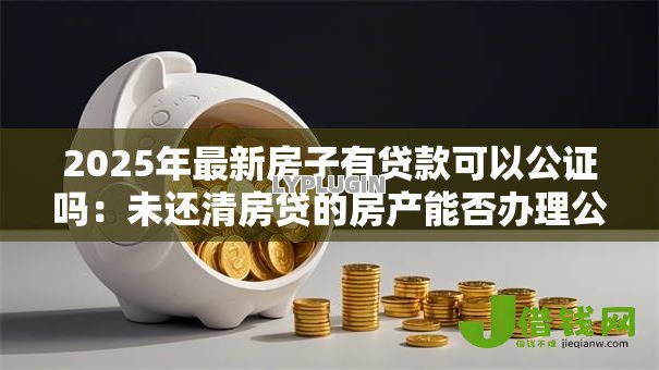 2025年最新房子有贷款可以公证吗:未还清房贷的房产能否办理公证 2025年最新房子有贷款可以公证吗:未还清房贷的房产能否办理公证