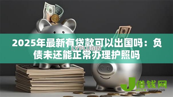 2025年最新有贷款可以出国吗：负债未还能正常办理护照吗