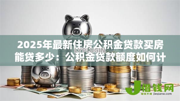 2025年最新住房公积金贷款买房能贷多少:公积金贷款额度如何计算 2025年最新住房公积金贷款买房能贷多少:公积金贷款额度如何计算