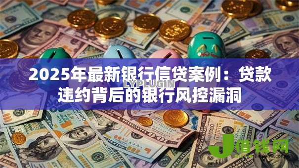 2025年最新银行信贷案例：贷款违约背后的银行风控漏洞
