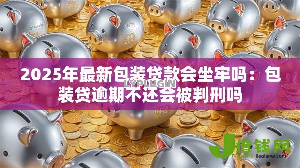 2025年最新包装贷款会坐牢吗:包装贷逾期不还会被判刑吗 2025年最新包装贷款会坐牢吗:包装贷逾期不还会被判刑吗