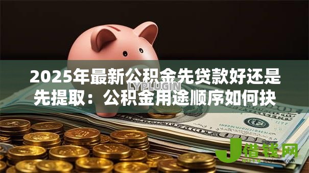 2025年最新公积金先贷款好还是先提取:公积金用途顺序如何抉择 2025年最新公积金先贷款好还是先提取:公积金用途顺序如何抉择