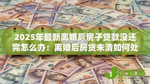 2025年最新离婚后房子贷款没还完怎么办：离婚后房贷未清如何处理
