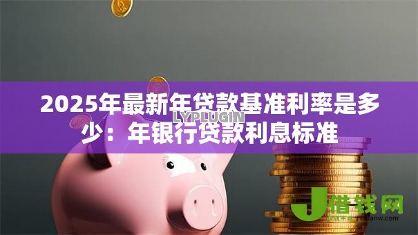 2025年最新年贷款基准利率是多少:年银行贷款利息标准 2025年最新年贷款基准利率是多少:年银行贷款利息标准