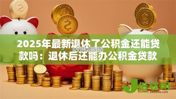 2025年最新退休了公积金还能贷款吗：退休后还能办公积金贷款吗