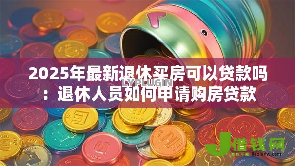 2025年最新退休买房可以贷款吗:退休人员如何申请购房贷款 2025年最新退休买房可以贷款吗:退休人员如何申请购房贷款
