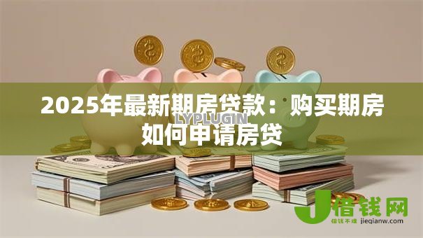 2025年最新期房贷款:购买期房如何申请房贷 2025年最新期房贷款:购买期房如何申请房贷
