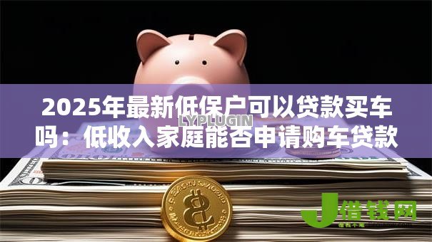 2025年最新低保户可以贷款买车吗:低收入家庭能否申请购车贷款 2025年最新低保户可以贷款买车吗:低收入家庭能否申请购车贷款