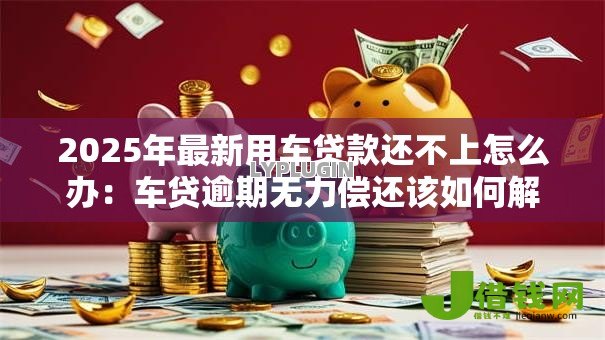 2025年最新用车贷款还不上怎么办:车贷逾期无力偿还该如何解决 2025年最新用车贷款还不上怎么办:车贷逾期无力偿还该如何解决