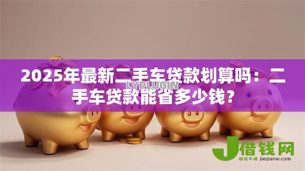 2025年最新二手车贷款划算吗:二手车贷款能省多少钱? 2025年最新二手车贷款划算吗:二手车贷款能省多少钱?