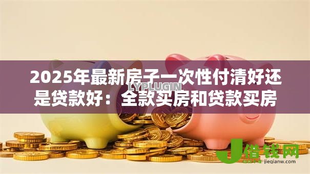 2025年最新房子一次性付清好还是贷款好:全款买房和贷款买房哪个更划算 2025年最新房子一次性付清好还是贷款好:全款买房和贷款买房哪个更划算