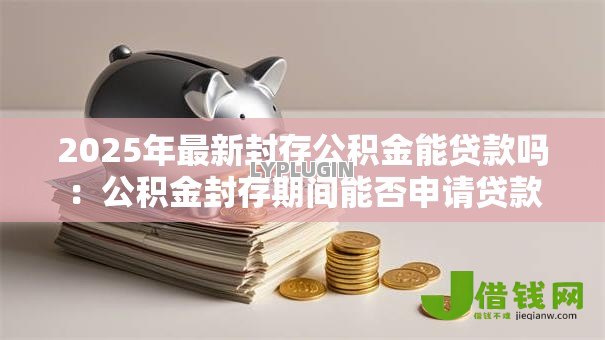 2025年最新封存公积金能贷款吗:公积金封存期间能否申请贷款 2025年最新封存公积金能贷款吗:公积金封存期间能否申请贷款