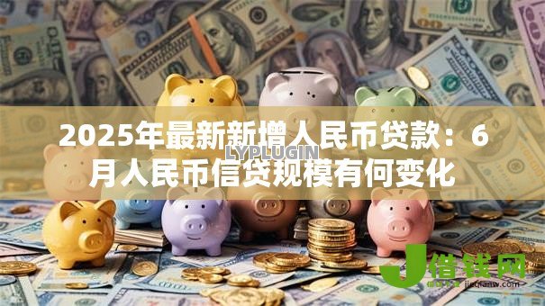 2025年最新新增人民币贷款:6月人民币信贷规模有何变化 2025年最新新增人民币贷款:6月人民币信贷规模有何变化