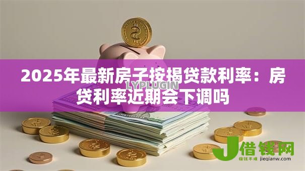 2025年最新房子按揭贷款利率：房贷利率近期会下调吗