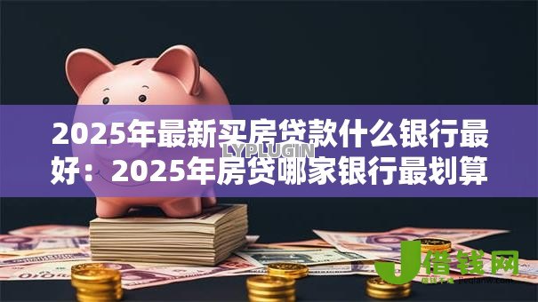2025年最新买房贷款什么银行最好：2025年房贷哪家银行最划算