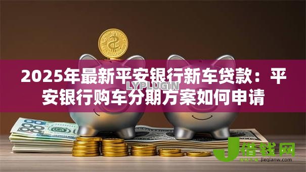 2025年最新平安银行新车贷款：平安银行购车分期方案如何申请