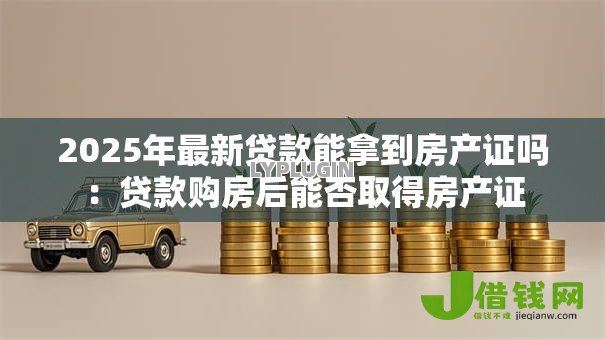 2025年最新贷款能拿到房产证吗:贷款购房后能否取得房产证 2025年最新贷款能拿到房产证吗:贷款购房后能否取得房产证