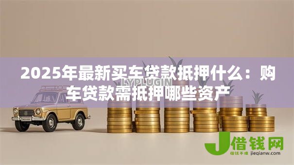 2025年最新买车贷款抵押什么:购车贷款需抵押哪些资产 2025年最新买车贷款抵押什么:购车贷款需抵押哪些资产