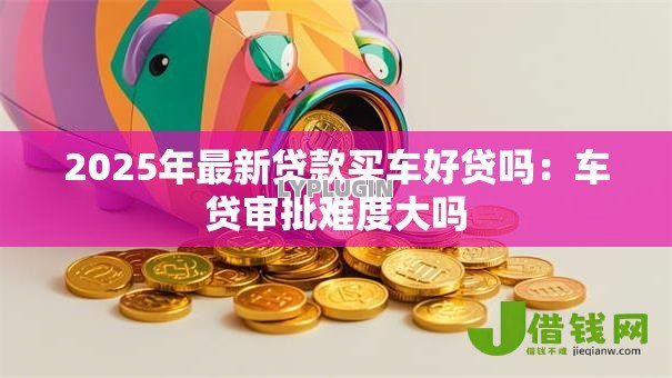 2025年最新贷款买车好贷吗:车贷审批难度大吗 2025年最新贷款买车好贷吗:车贷审批难度大吗