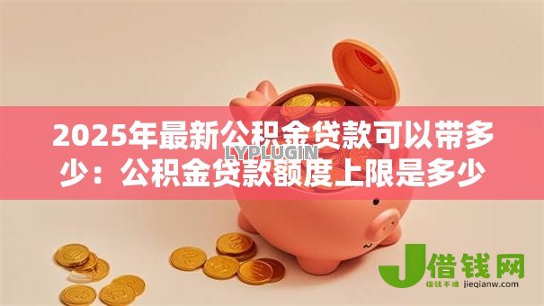 2025年最新公积金贷款可以带多少:公积金贷款额度上限是多少 2025年最新公积金贷款可以带多少:公积金贷款额度上限是多少