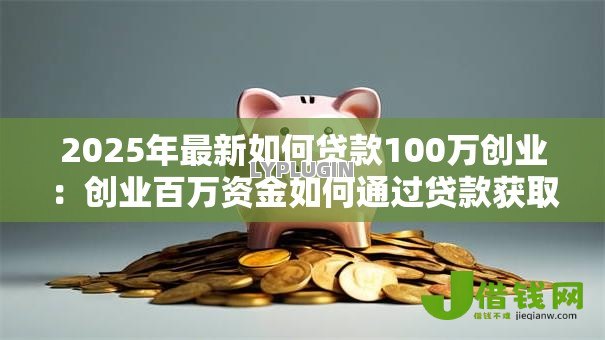 2025年最新如何贷款100万创业:创业百万资金如何通过贷款获取 2025年最新如何贷款100万创业:创业百万资金如何通过贷款获取