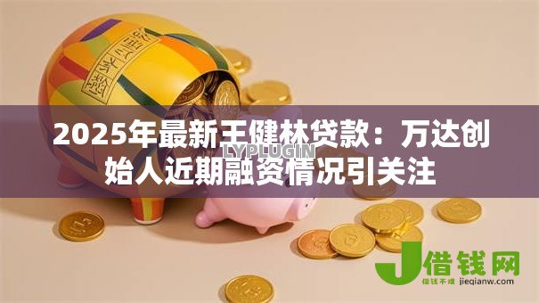 2025年最新王健林贷款:万达创始人近期融资情况引关注 2025年最新王健林贷款:万达创始人近期融资情况引关注