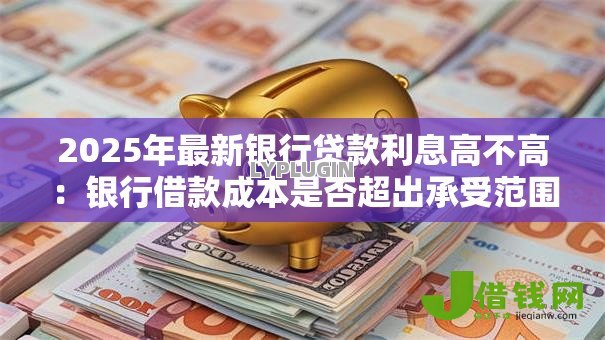 2025年最新银行贷款利息高不高:银行借款成本是否超出承受范围 2025年最新银行贷款利息高不高:银行借款成本是否超出承受范围