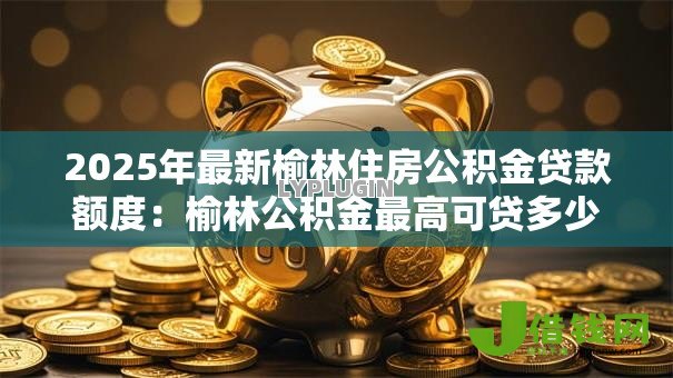 2025年最新榆林住房公积金贷款额度:榆林公积金最高可贷多少万 2025年最新榆林住房公积金贷款额度:榆林公积金最高可贷多少万