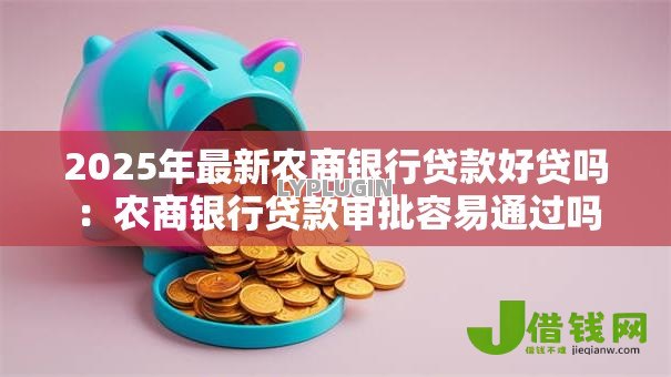 2025年最新农商银行贷款好贷吗:农商银行贷款审批容易通过吗 2025年最新农商银行贷款好贷吗:农商银行贷款审批容易通过吗