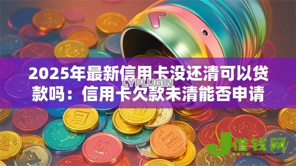 2025年最新信用卡没还清可以贷款吗:信用卡欠款未清能否申请贷款 2025年最新信用卡没还清可以贷款吗:信用卡欠款未清能否申请贷款