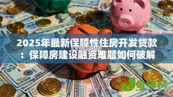 2025年最新保障性住房开发贷款：保障房建设融资难题如何破解