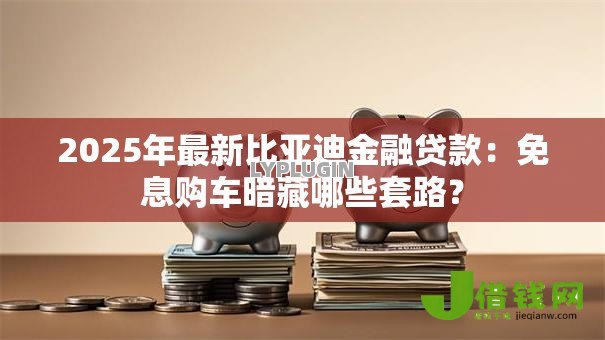 2025年最新比亚迪金融贷款：免息购车暗藏哪些套路？