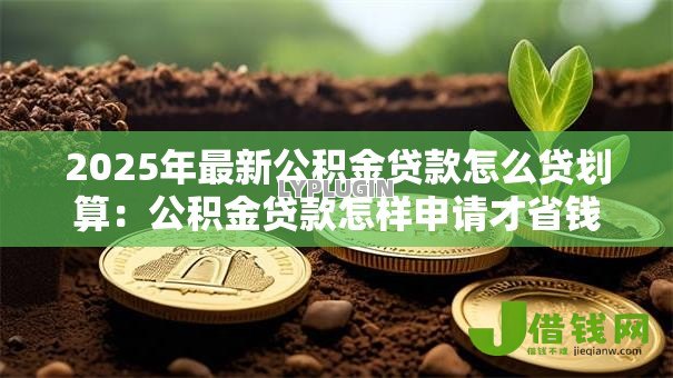 2025年最新公积金贷款怎么贷划算:公积金贷款怎样申请才省钱 2025年最新公积金贷款怎么贷划算:公积金贷款怎样申请才省钱